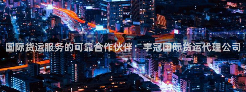 尊龙人生就是博旧：国际货运服务的可靠合作伙伴：宇冠国际货