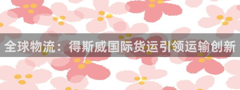 尊龙凯时 人生就是搏 平台：全球物流：得斯威国际货运引领