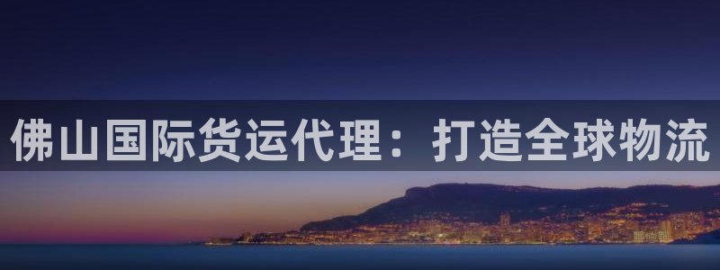 尊龙凯时开发：佛山国际货运代理：打造全球物流